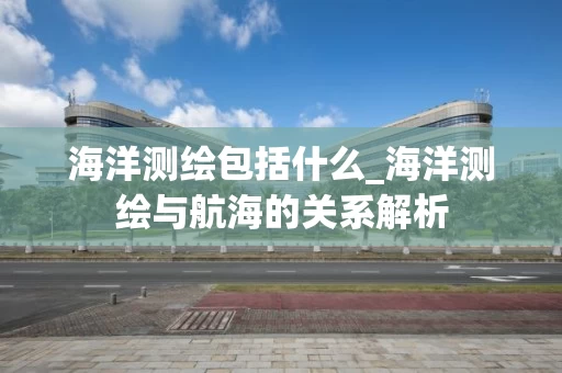海洋测绘包括什么_海洋测绘与航海的关系解析