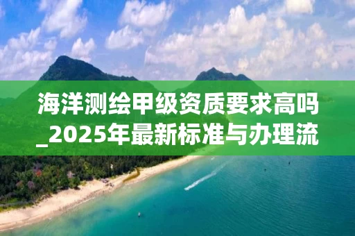 海洋测绘甲级资质要求高吗_2025年最新标准与办理流程解析