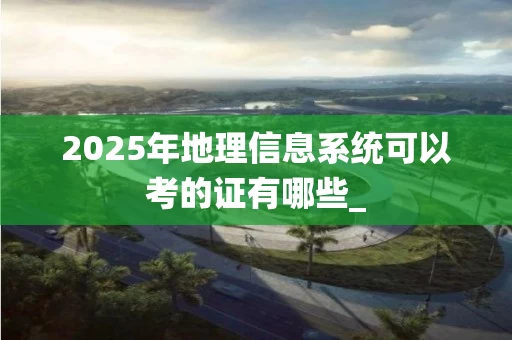 2025年地理信息系统可以考的证有哪些_