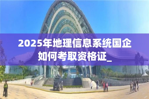 2025年地理信息系统国企如何考取资格证_