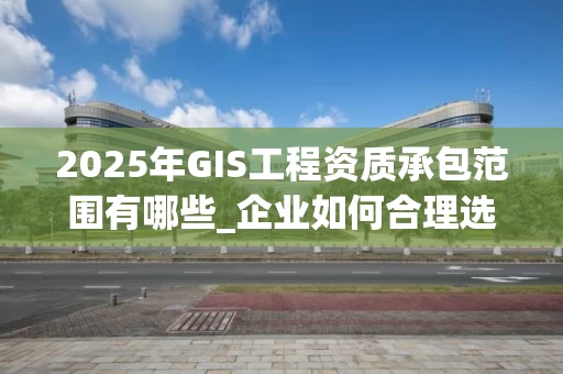 2025年GIS工程资质承包范围有哪些_企业如何合理选择与拓展_