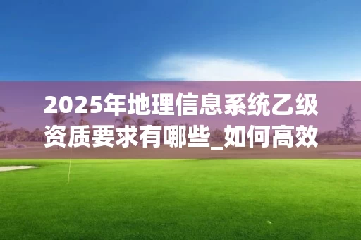 2025年地理信息系统乙级资质要求有哪些_如何高效考取_