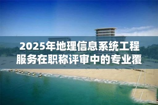 2025年地理信息系统工程服务在职称评审中的专业覆盖与核心作用