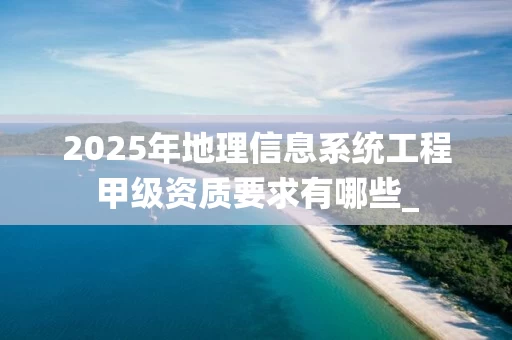 2025年地理信息系统工程甲级资质要求有哪些_
