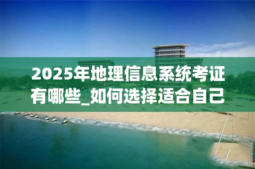 2025年地理信息系统考证有哪些_如何选择适合自己的GIS证书_