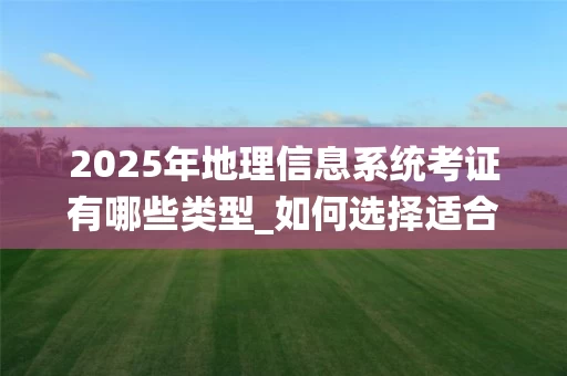 2025年地理信息系统考证有哪些类型_如何选择适合自己的GIS证书_