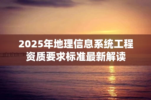 2025年地理信息系统工程资质要求标准最新解读