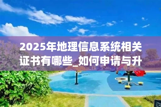 2025年地理信息系统相关证书有哪些_如何申请与升级_