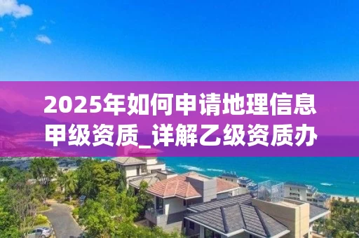 2025年如何申请地理信息甲级资质_详解乙级资质办理流程与条件
