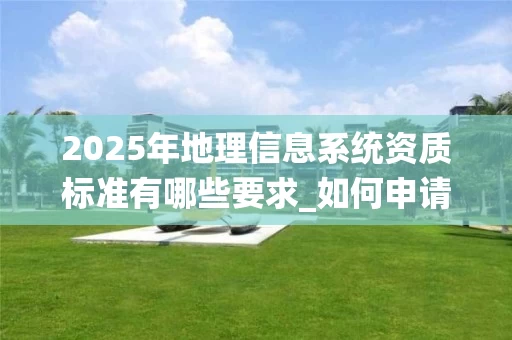 2025年地理信息系统资质标准有哪些要求_如何申请甲级资质_