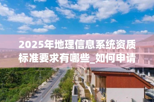 2025年地理信息系统资质标准要求有哪些_如何申请_