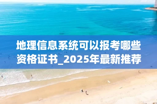 地理信息系统可以报考哪些资格证书_2025年最新推荐
