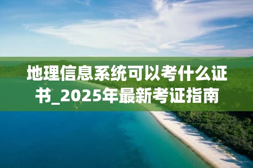 地理信息系统可以考什么证书_2025年最新考证指南