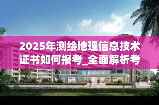 2025年测绘地理信息技术证书如何报考_全面解析考试内容与备考策略
