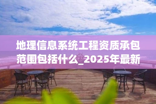 地理信息系统工程资质承包范围包括什么_2025年最新解析
