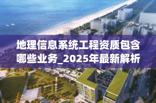地理信息系统工程资质包含哪些业务_2025年最新解析