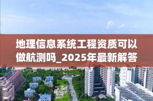 地理信息系统工程资质可以做航测吗_2025年最新解答