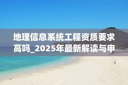 地理信息系统工程资质要求高吗_2025年最新解读与申请指南