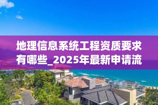 地理信息系统工程资质要求有哪些_2025年最新申请流程与标准解析