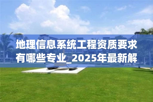 地理信息系统工程资质要求有哪些专业_2025年最新解析