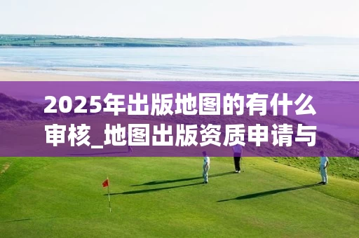 2025年出版地图的有什么审核_地图出版资质申请与审核全解析