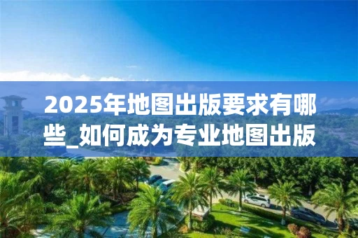 2025年地图出版要求有哪些_如何成为专业地图出版社编辑_