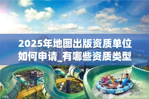 2025年地图出版资质单位如何申请_有哪些资质类型_