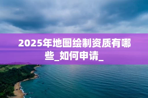 2025年地图绘制资质有哪些_如何申请_