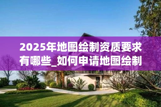 2025年地图绘制资质要求有哪些_如何申请地图绘制资质_