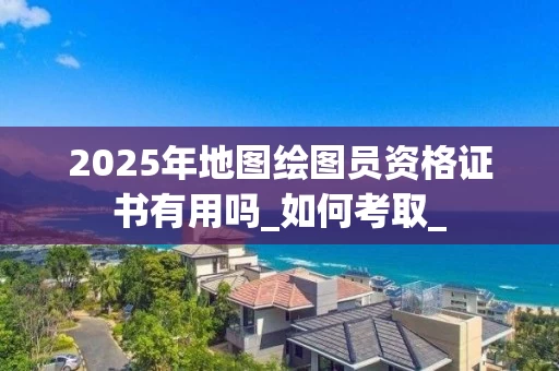 2025年地图绘图员资格证书有用吗_如何考取_