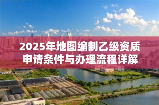 2025年地图编制乙级资质申请条件与办理流程详解