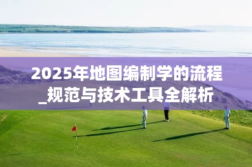 2025年地图编制学的流程_规范与技术工具全解析