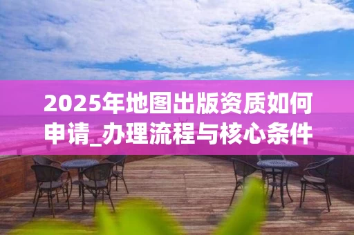 2025年地图出版资质如何申请_办理流程与核心条件解析