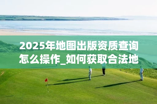 2025年地图出版资质查询怎么操作_如何获取合法地图出版资格_