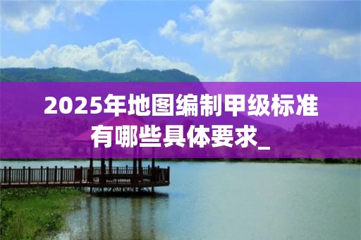 2025年地图编制甲级标准有哪些具体要求_