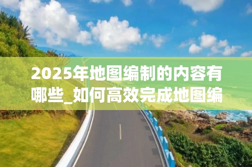 2025年地图编制的内容有哪些_如何高效完成地图编绘_
