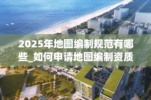 2025年地图编制规范有哪些_如何申请地图编制资质_