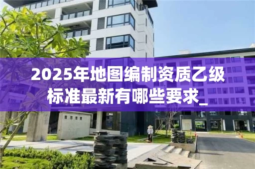 2025年地图编制资质乙级标准最新有哪些要求_