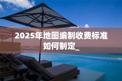 2025年地图编制收费标准如何制定_
