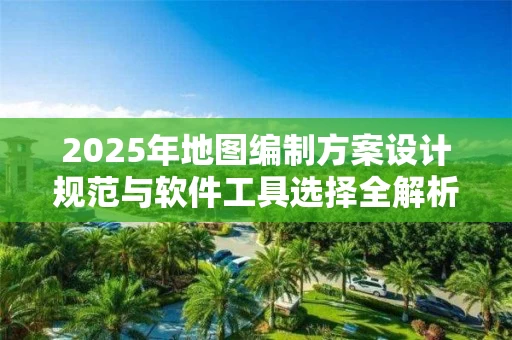2025年地图编制方案设计规范与软件工具选择全解析