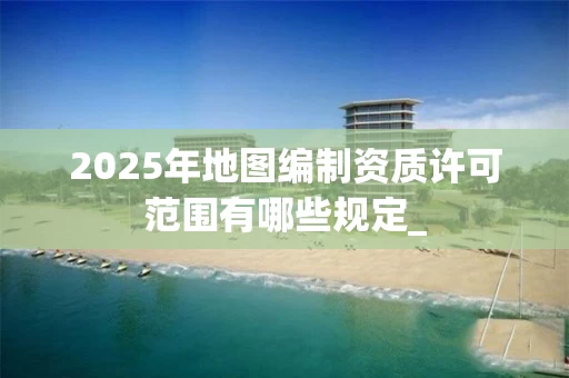 2025年地图编制资质许可范围有哪些规定_