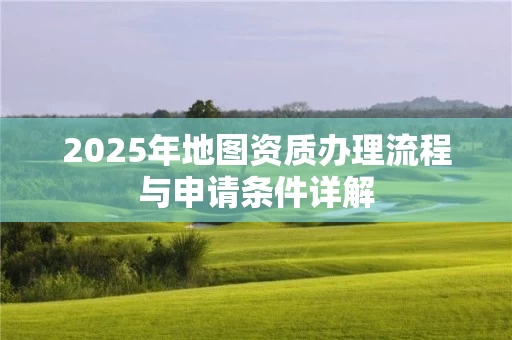 2025年地图资质办理流程与申请条件详解