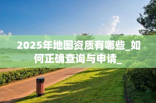 2025年地图资质有哪些_如何正确查询与申请_