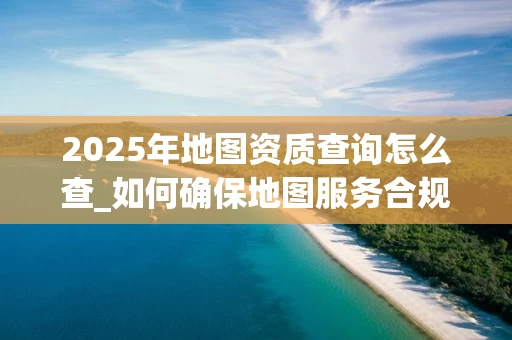 2025年地图资质查询怎么查_如何确保地图服务合规合法_