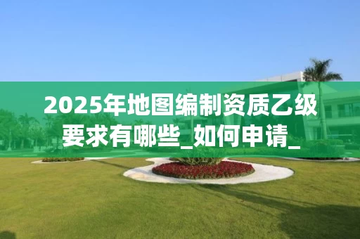 2025年地图编制资质乙级要求有哪些_如何申请_