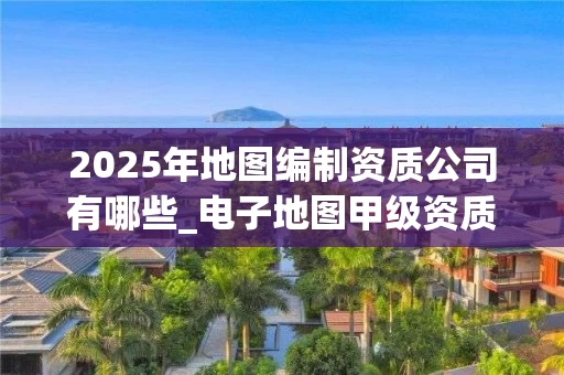 2025年地图编制资质公司有哪些_电子地图甲级资质申请全解析