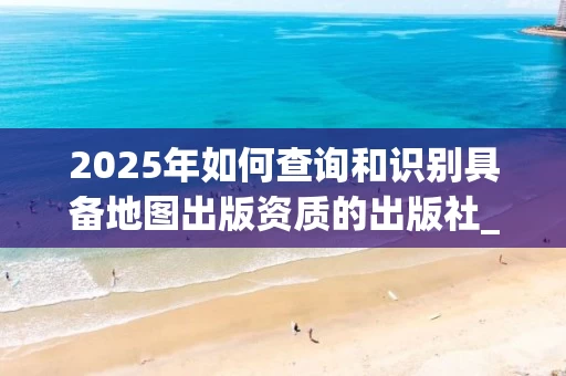 2025年如何查询和识别具备地图出版资质的出版社_