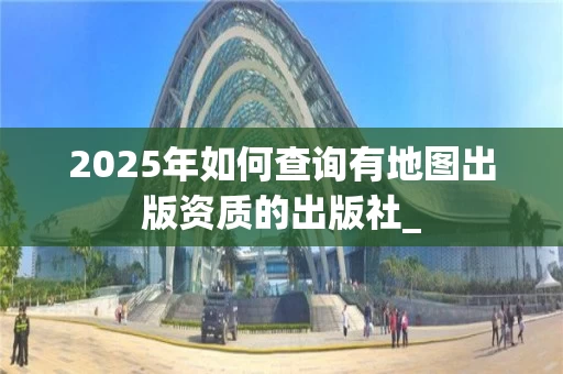 2025年如何查询有地图出版资质的出版社_