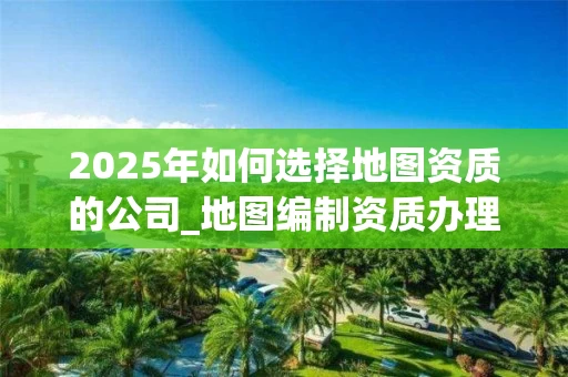2025年如何选择地图资质的公司_地图编制资质办理流程与行业应用解析