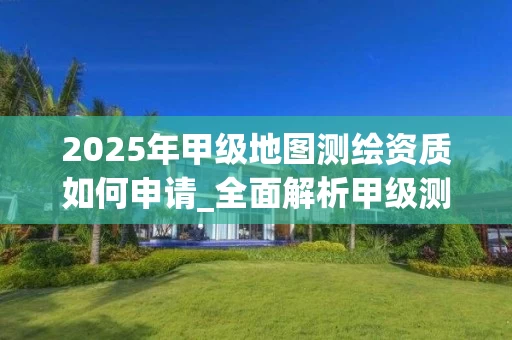 2025年甲级地图如何申请_全面解析甲级测绘单位优势与流程